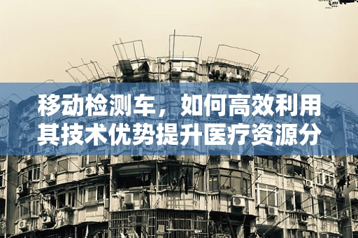 移动检测车，如何高效利用其技术优势提升医疗资源分配？