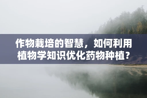 作物栽培的智慧，如何利用植物学知识优化药物种植？