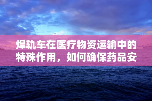 焊轨车在医疗物资运输中的特殊作用，如何确保药品安全送达？