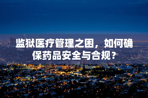 监狱医疗管理之困，如何确保药品安全与合规？