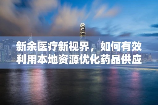 新余医疗新视界，如何有效利用本地资源优化药品供应链？