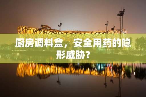 厨房调料盒，安全用药的隐形威胁？