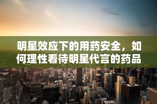 明星效应下的用药安全，如何理性看待明星代言的药品？