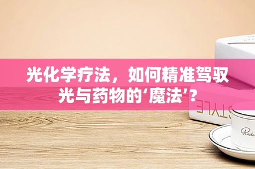 光化学疗法，如何精准驾驭光与药物的‘魔法’？
