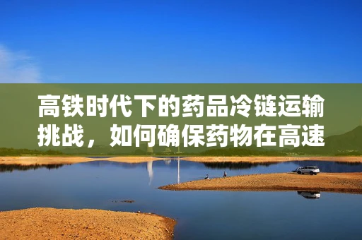 高铁时代下的药品冷链运输挑战，如何确保药物在高速旅行中的安全与效能？