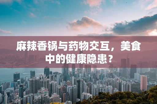 麻辣香锅与药物交互，美食中的健康隐患？
