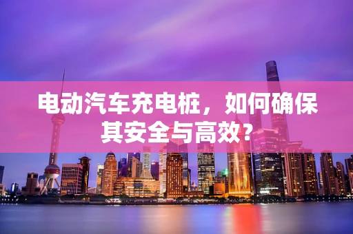电动汽车充电桩，如何确保其安全与高效？