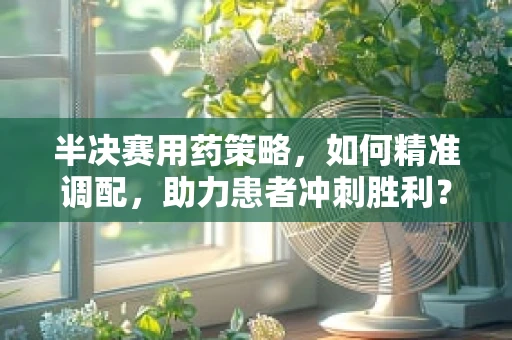 半决赛用药策略，如何精准调配，助力患者冲刺胜利？