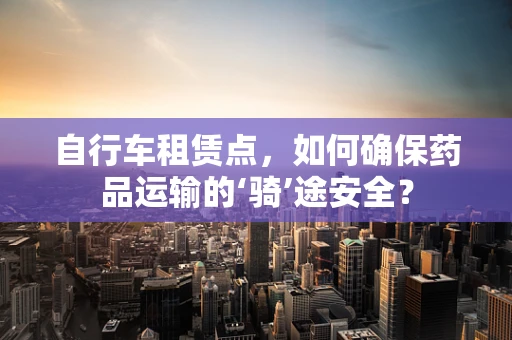 自行车租赁点，如何确保药品运输的‘骑’途安全？