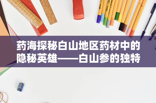 药海探秘白山地区药材中的隐秘英雄——白山参的独特功效与辨识之道