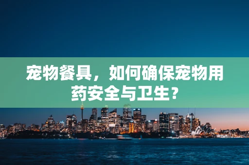 宠物餐具，如何确保宠物用药安全与卫生？