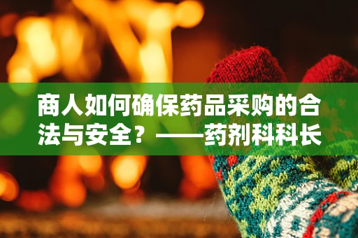 商人如何确保药品采购的合法与安全？——药剂科科长的专业视角