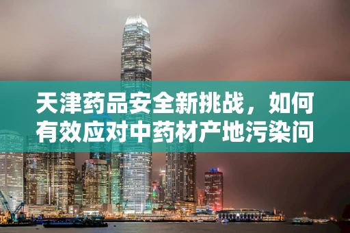 天津药品安全新挑战，如何有效应对中药材产地污染问题？