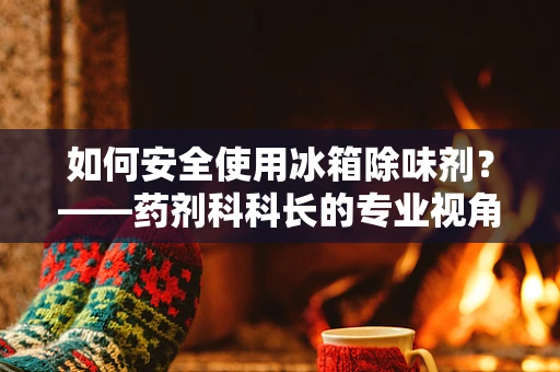 如何安全使用冰箱除味剂？——药剂科科长的专业视角