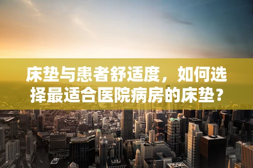 床垫与患者舒适度，如何选择最适合医院病房的床垫？