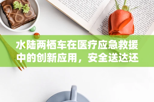 水陆两栖车在医疗应急救援中的创新应用，安全送达还是效率挑战？