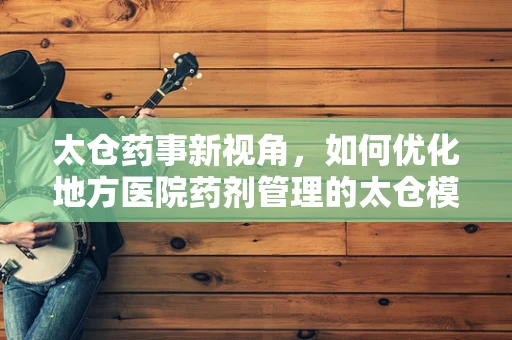 太仓药事新视角，如何优化地方医院药剂管理的太仓模式？