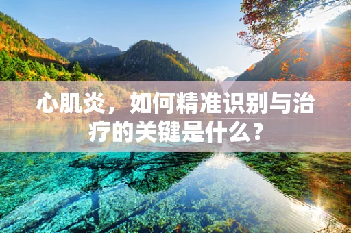 心肌炎，如何精准识别与治疗的关键是什么？