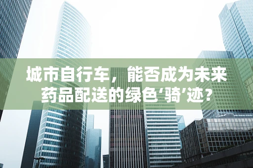 城市自行车，能否成为未来药品配送的绿色‘骑’迹？