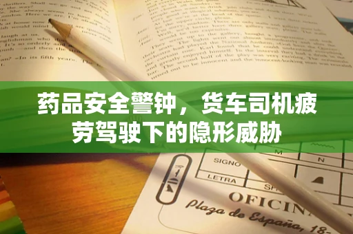 药品安全警钟，货车司机疲劳驾驶下的隐形威胁