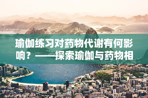 瑜伽练习对药物代谢有何影响？——探索瑜伽与药物相互作用的新视角