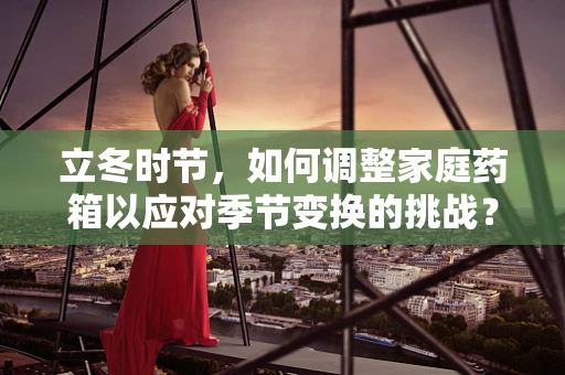 立冬时节，如何调整家庭药箱以应对季节变换的挑战？