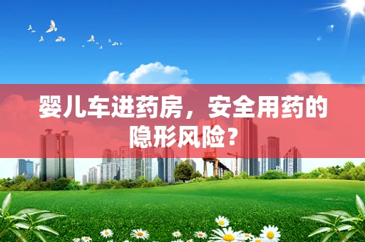 婴儿车进药房，安全用药的隐形风险？