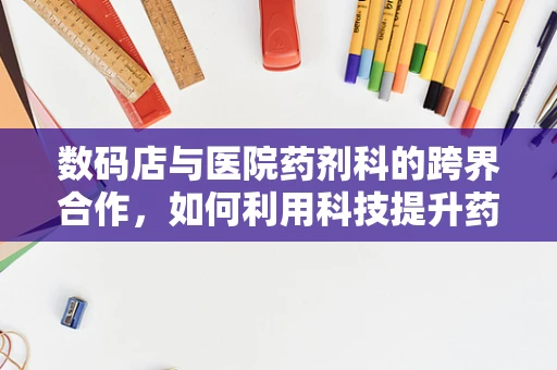 数码店与医院药剂科的跨界合作，如何利用科技提升药品管理效率？