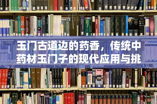 玉门古道边的药香，传统中药材玉门子的现代应用与挑战