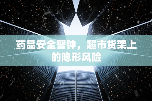 药品安全警钟，超市货架上的隐形风险