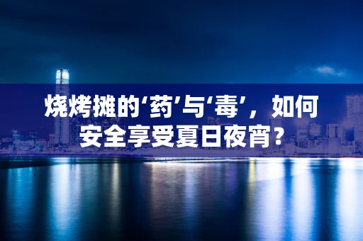 烧烤摊的‘药’与‘毒’，如何安全享受夏日夜宵？