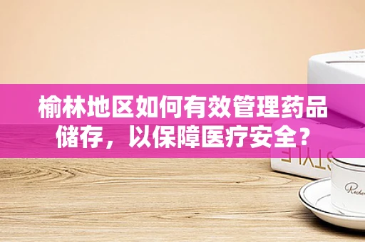 榆林地区如何有效管理药品储存，以保障医疗安全？