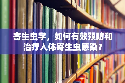 寄生虫学，如何有效预防和治疗人体寄生虫感染？