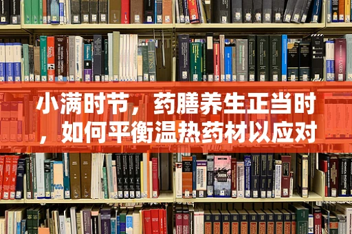 小满时节，药膳养生正当时，如何平衡温热药材以应对暑湿？