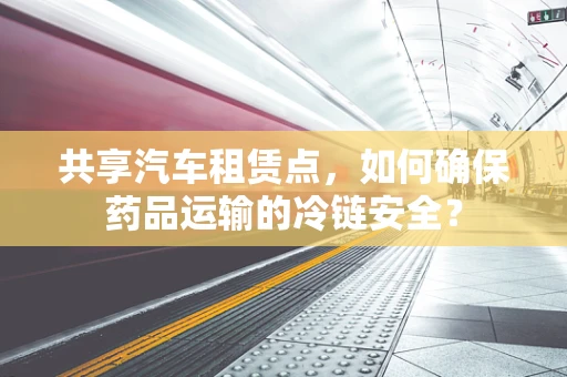 共享汽车租赁点，如何确保药品运输的冷链安全？