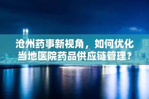 沧州药事新视角，如何优化当地医院药品供应链管理？