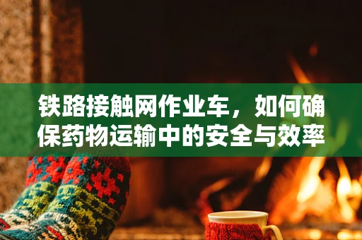 铁路接触网作业车，如何确保药物运输中的安全与效率？