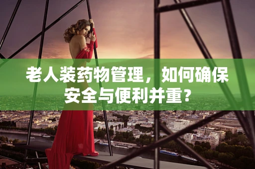 老人装药物管理，如何确保安全与便利并重？
