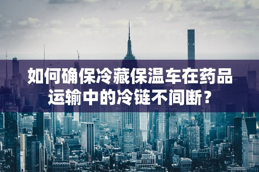 如何确保冷藏保温车在药品运输中的冷链不间断？