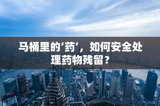 马桶里的‘药’，如何安全处理药物残留？