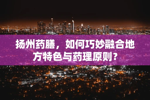 扬州药膳，如何巧妙融合地方特色与药理原则？