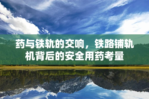 药与铁轨的交响，铁路铺轨机背后的安全用药考量
