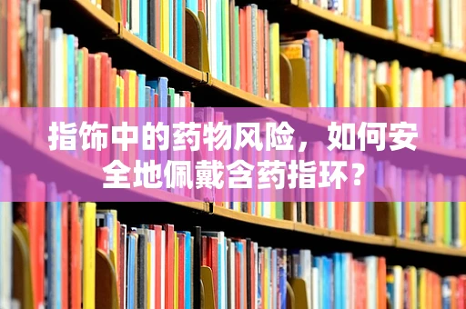 指饰中的药物风险，如何安全地佩戴含药指环？