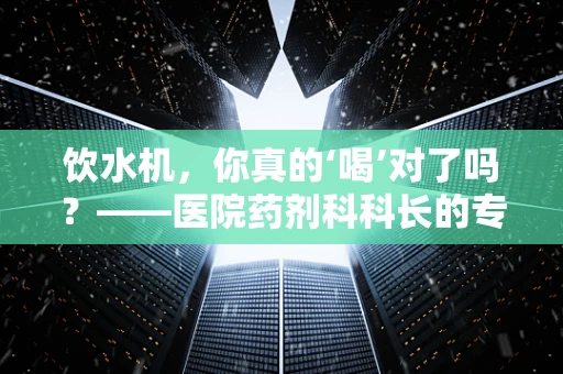 饮水机，你真的‘喝’对了吗？——医院药剂科科长的专业提醒