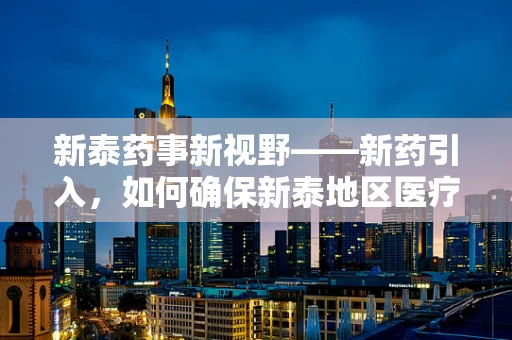 新泰药事新视野——新药引入，如何确保新泰地区医疗机构的用药安全与高效？
