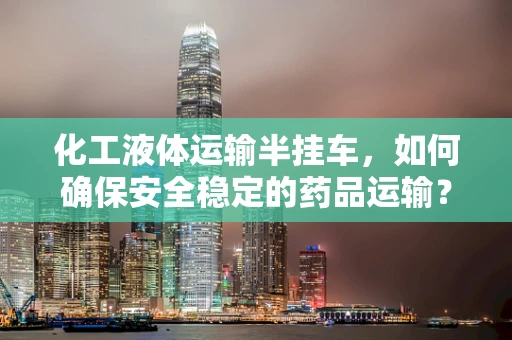 化工液体运输半挂车，如何确保安全稳定的药品运输？