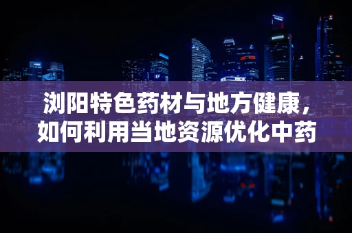 浏阳特色药材与地方健康，如何利用当地资源优化中药配方？