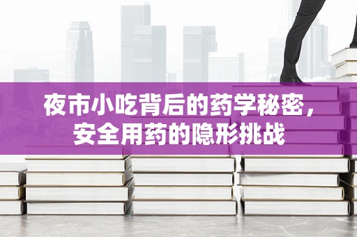夜市小吃背后的药学秘密，安全用药的隐形挑战