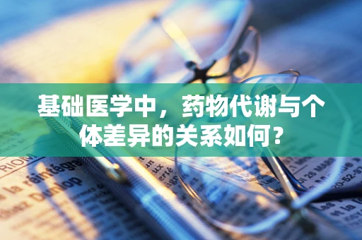 基础医学中，药物代谢与个体差异的关系如何？