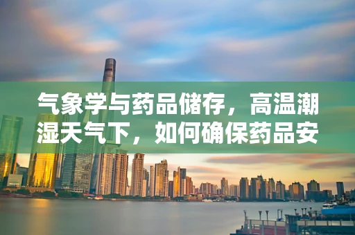 气象学与药品储存，高温潮湿天气下，如何确保药品安全？